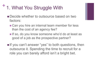 + 1. What You Struggle With
 Decide whether to outsource based on two
factors:
 Can you hire an internal team member for less
than the cost of an agency fee?
 If so, do you know someone who’d do at least as
good of a job as the prospective partner?
 If you can’t answer “yes” to both questions, then
outsource it. Spending the time to recruit for a
role you can barely afford isn’t a bright bet.
 