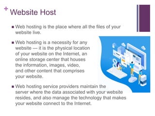 + Website Host
 Web hosting is the place where all the files of your
website live.
 Web hosting is a necessity for any
website — it is the physical location
of your website on the Internet, an
online storage center that houses
the information, images, video,
and other content that comprises
your website.
 Web hosting service providers maintain the
server where the data associated with your website
resides, and also manage the technology that makes
your website connect to the Internet.
 