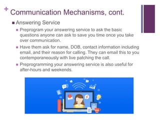 + Communication Mechanisms, cont.
 Answering Service
 Preprogram your answering service to ask the basic
questions anyone can ask to save you time once you take
over communication.
 Have them ask for name, DOB, contact information including
email, and their reason for calling. They can email this to you
contemporaneously with live patching the call.
 Preprogramming your answering service is also useful for
after-hours and weekends.
 