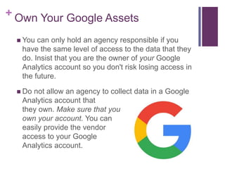+ Own Your Google Assets
 You can only hold an agency responsible if you
have the same level of access to the data that they
do. Insist that you are the owner of your Google
Analytics account so you don't risk losing access in
the future.
 Do not allow an agency to collect data in a Google
Analytics account that
they own. Make sure that you
own your account. You can
easily provide the vendor
access to your Google
Analytics account.
 