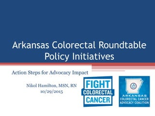 Arkansas Colorectal Roundtable
Policy Initiatives
Action Steps for Advocacy Impact
Nikol Hamilton, MSN, RN
10/29/2015
 
