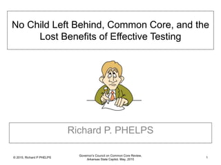 © 2015, Richard P PHELPS
Governor’s Council on Common Core Review,
Arkansas State Captiol, May, 2015
1
No Child Left Behind, Common Core, and the
Lost Benefits of Effective Testing
Richard P. PHELPS
 