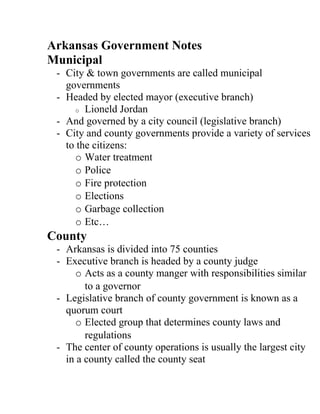 Arkansas Government Notes
Municipal
 - City & town governments are called municipal
   governments
 - Headed by elected mayor (executive branch)
     o Lioneld Jordan
 - And governed by a city council (legislative branch)
 - City and county governments provide a variety of services
   to the citizens:
     o Water treatment
     o Police
     o Fire protection
     o Elections
     o Garbage collection
     o Etc…
County
 - Arkansas is divided into 75 counties
 - Executive branch is headed by a county judge
     o Acts as a county manger with responsibilities similar
        to a governor
 - Legislative branch of county government is known as a
   quorum court
     o Elected group that determines county laws and
        regulations
 - The center of county operations is usually the largest city
   in a county called the county seat
 