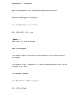 Summarize the 14th amendment.



What were the new rules about voting during this reconstruction period?



Who were carpetbaggers and scalawags?



Know how the KKK came into existence.



Know what Jim Crow Laws were.



Chapter 12
What was the idea of the New South?



What is sharecropping?



Know what the Arkansas Federation of Women’s Clubs was and what movement did
they support.



Know what the Morrill Land Grant Act of 1862 was, and how Fayetteville was selected
for the site of the U of A.



Know who Silas Hunt was.



Know the importance of Plessy v. Ferguson.



Know what lynching is.
 