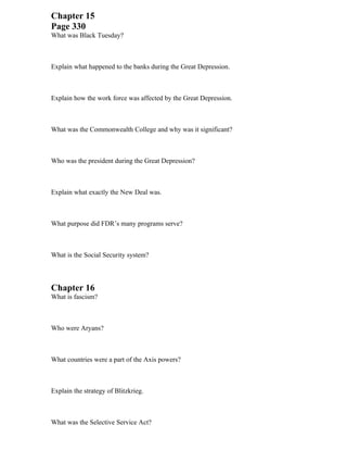 Chapter 15
Page 330
What was Black Tuesday?



Explain what happened to the banks during the Great Depression.



Explain how the work force was affected by the Great Depression.



What was the Commonwealth College and why was it significant?



Who was the president during the Great Depression?



Explain what exactly the New Deal was.



What purpose did FDR’s many programs serve?



What is the Social Security system?



Chapter 16
What is fascism?



Who were Aryans?



What countries were a part of the Axis powers?



Explain the strategy of Blitzkrieg.



What was the Selective Service Act?
 