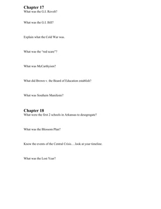 Chapter 17
What was the G.I. Revolt?


What was the G.I. Bill?



Explain what the Cold War was.



What was the “red scare”?



What was McCarthyism?



What did Brown v. the Board of Education establish?



What was Southern Manifesto?



Chapter 18
What were the first 2 schools in Arkansas to desegregate?



What was the Blossom Plan?



Know the events of the Central Crisis….look at your timeline.



What was the Lost Year?
 