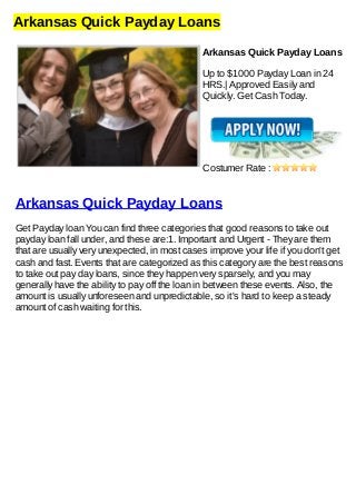 Arkansas Quick Payday Loans
Arkansas Quick Payday Loans
Up to $1000 Payday Loan in 24
HRS.| Approved Easily and
Quickly. Get Cash Today.
Costumer Rate :
Arkansas Quick Payday Loans
Get Payday loan You can find three categories that good reasons to take out
payday loan fall under, and these are:1. Important and Urgent - They are them
that are usually very unexpected, in most cases improve your life if you don't get
cash and fast. Events that are categorized as this category are the best reasons
to take out pay day loans, since they happen very sparsely, and you may
generally have the ability to pay off the loan in between these events. Also, the
amount is usually unforeseen and unpredictable, so it's hard to keep a steady
amount of cash waiting for this.
 