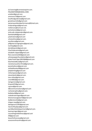 slc.licensing@connexionpoint.com.
POLANDFD900@GMAIL.COM.
aniebiet@gmail.com
amonsour19@gmail.com
localfoodguidenwa@gmail.com.
grandresortsllc@gmail.com
weisenauerdieselperformance@Gmail.com.
lordyrodriguez@gmail.com
mellencorp@comcast.net.
jschultzemail@gmail.com.
anita.ads.independent@gmail.com.
Katielatta84@gmail.com
julialmalone@gmail.com
schatzethorp@gmail.com.
excellence@gmail.com
jeffginterracingengines@gmail.com.
tumlinjp@gmail.com.
derekjfawcett@gmail.com
CharCelebration@gmail.com.
elizabeth.clippard@gmail.com
flora-overstreet64@gmail.com
arknewspaperfoundation@gmail.com
CyberToothTiger2001968@gmail.com
beachwoodbuzz@gmail.com.
rexnelsonsouthernfried@gmail.com.
jeaniehalloran@gmail.com
ashliedthacker08@gmail.com
jodydemling@gmail.com
mthompsonjr@gmail.com.
stevenbarkin@gmail.com.
tara.rittler@gmail.com
cmer0002@gmail.com.
1jimgannon@gmail.com
kmposh07@gmail.com.
rajsnvv@gmail.com.
SBUcommunications@gmail.com
rochesterqdma@gmail.com.
boldeduc8@gmail.com
mokobrownvegan@gmail.com
Shanesmassageworld@gmail.com
AoiBentonville@gmail.com.
shogun.nwa@gmail.com
dalvagrace12345@gmail.com
rburtonfloydpsa@gmail.com
worldbankteledepartment@gmail.com.
basinspringart@gmail.com.
counselingandwellness@gmail.com
AR@gmail.com
beautifullivesnwa@gmail.com
accessnorthcarolina@gmail.com
 