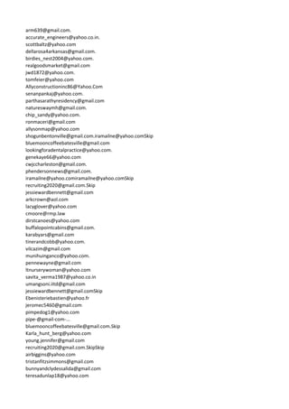 arm639@gmail.com.
accurate_engineers@yahoo.co.in.
scottbaltz@yahoo.com
dellarosa4arkansas@gmail.com.
birdies_nest2004@yahoo.com.
realgoodsmarket@gmail.com
jwd1872@yahoo.com.
tomfeier@yahoo.com
Allyconstructioninc86@Yahoo.Com
senanpankaj@yahoo.com.
parthasarathyresidency@gmail.com
natureswaymh@gmail.com.
chip_sandy@yahoo.com.
ronmaceri@gmail.com
allysonmap@yahoo.com
shogunbentonville@gmail.com.iramailne@yahoo.comSkip
bluemooncoffeebatesville@gmail.com
lookingforadentalpractice@yahoo.com.
genekaye66@yahoo.com
cwjccharleston@gmail.com.
phendersonnews@gmail.com.
iramailne@yahoo.comiramailne@yahoo.comSkip
recruiting2020@gmail.com.Skip
jessiewardbennett@gmail.com
arkcrown@aol.com
lacyglover@yahoo.com
cmoore@rmp.law
dirstcanoes@yahoo.com
buffalopointcabins@gmail.com.
karabyars@gmail.com
tinerandcobb@yahoo.com.
vilcazim@gmail.com
munihuinganco@yahoo.com.
pennewayne@gmail.com
ltnurserywoman@yahoo.com
savita_verma1987@yahoo.co.in
umangsoni.iitd@gmail.com
jessiewardbennett@gmail.comSkip
Ebenisteriebastien@yahoo.fr
jeromec5460@gmail.com
pimpedog1@yahoo.com
pipe-@gmail-com-...
bluemooncoffeebatesville@gmail.com.Skip
Karla_hunt_berg@yahoo.com
young.jennifer@gmail.com
recruiting2020@gmail.com.SkipSkip
airbiggins@yahoo.com
tristanfitzsimmons@gmail.com
bunnyandclydessalida@gmail.com
teresadunlap18@yahoo.com
 