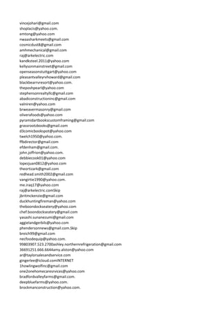 vincejohari@gmail.com
shoplacis@yahoo.com.
emtong@yahoo.com
nwaasharkmeets@gmail.com
cosmicdust8@gmail.com
amhmechanical@gmail.com
raj@arkelectric.com
kandksteel.2011@yahoo.com
kellysonmainstreet@gmail.com
openseasonstuttgart@yahoo.com
pleasantvalleyrvhoward@gmail.com
blackbearrvresort@yahoo.com.
theposhpearl@yahoo.com
stephensonrealtyllc@gmail.com
abadiconstructioninc@gmail.com
valniren@yahoo.com
brweavermasonry@gmail.com
oliverafoods@yahoo.com
pyramidartbookscustomframing@gmail.com
grassrootzbooks@gmail.com
d3comicbookspot@yahoo.com
twelch1950@yahoo.com.
ffbdirector@gmail.com
efdenham@gmail.com.
john.joffrion@yahoo.com.
debbiecook01@yahoo.com
lopezjuan0812@yahoo.com
theortizark@gmail.com
redhead.smith2002@gmail.com
vangirtie1990@yahoo.com.
me.iraq17@yahoo.com
raj@arkelectric.comSkip
jbritmckenzie@gmail.com
duckhuntingfireman@yahoo.com
theboondockseatery@yahoo.com
chef.boondockseatery@gmail.com
yasashi.sunanezumi@gmail.com
aggielandgerbils@yahoo.com
phendersonnews@gmail.com.Skip
breich99@gmail.com
necfoodequip@yahoo.com.
99803907.523.2700ashley.northernrefrigeration@gmail.com
36691251.666.6644amy.alston@yahoo.com
ar@taylorsalesandservice.com
gingerlee@icloud.comINTERNET
1howlingwolfinc@gmail.com
one2onehomecaresrvices@yahoo.com
bradfordvalleyfarms@gmail.com.
deepbluefarms@yahoo.com.
brockmanconstruction@yahoo.com.
 