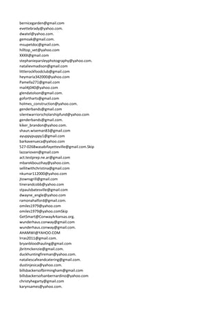 bernicegarden@gmail.com
evettebrady@yahoo.com.
dwatel@yahoo.com.
gemoak@gmail.com.
msupetdoc@gmail.com.
hilltop_vet@yahoo.com
XXXX@gmail.com
stephanieparsleyphotography@yahoo.com.
natalievmadison@gmail.com
littlerockfoodclub@gmail.com
heymaria342000@yahoo.com
Pamella271@gmail.com
mail4j040@yahoo.com
glendatolson@gmail.com.
gofortharts@gmail.com
holmes_construction@yahoo.com.
genderbands@gmail.com
silentwarriorscholarshipfund@yahoo.com
genderbands@gmail.com.
kiker_brandon@yahoo.com.
shaun.wiseman83@gmail.com
ayuppypuppy1@gmail.com
barkavenueca@yahoo.com
527-0268wasabifayetteville@gmail.com.Skip
lazzarioven@gmail.com
act.testprep.ne.ar@gmail.com
mbarekbouzihay@yahoo.com.
sellitwithchristina@gmail.com
nkumar112000@yahoo.com
jtownsgrill@gmail.com
tinerandcobb@yahoo.com
stpaulsbatesville@gmail.com
dwayne_engle@yahoo.com
ramonahalford@gmail.com.
omiles1979@yahoo.com
omiles1979@yahoo.comSkip
GetSmart@ConwayArkansas.org.
wunderhaus.conway@gmail.com
wunderhaus.conway@gmail.com.
AHAMWI@YAHOO.COM
lrras2011@gmail.com.
bryanbloodhauling@gmail.com
jbritmckenzie@gmail.com.
duckhuntingfireman@yahoo.com.
nataliescafeandcatering@gmail.com.
dustinjesica@yahoo.com.
billsbackersofbirmingham@gmail.com
billsbackersofsanbernardino@yahoo.com
christyhegarty@gmail.com
karynsames@yahoo.com.
 