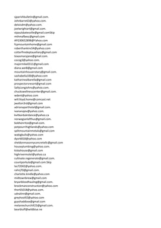 sjparishbulletin@gmail.com.
Johnbarre63@yahoo.com.
deloisdm@yahoo.com.
joelwrightart@gmail.com.
stpaulsbatesville@gmail.comSkip
mthmafbesc@gmail.com
AFG30652898@Yahoo.com
fcpmountainhome@gmail.com
roberthankins54@yahoo.com
cotterfiredeptauxiliary@gmail.com
texasmaryjane@gmail.com.
cocog3@yahoo.com.
majormike0311@gmail.com
diana.wei8@gmail.com
mountainhouserotary@gmail.com.
sashabella100@yahoo.com
katharinealbarella@gmail.com
prospectorsresort@gmail.com
SallyLongJohns@yahoo.com.
chuckswellnesscenter@gmail.com.
wdent@yahoo.com
will.lloyd.home@comcast.net
jwalton3rd@gmail.com
adrionaparthotel@gmail.com.
ivananajev@yahoo.com.
kvitkardukrdance@yahoo.ca
norwegianlafthus@gmail.com.
bobhenritze@gmail.com.
potpourrihighlands@yahoo.com
splitmountainmetals@gmail.com
wabigbulls@yahoo.com
dyork818@yahoo.com
sheldonmasonryconcretellc@gmail.com
houseplumbing@yahoo.com.
kiskahouse@gmail.com
highrivermotel@yahoo.ca
cultivate.regenerate@gmail.com.
countporkula@gmail.com.Skip
las72042@yahoo.com.
rahnj70@gmail.com.
charlotte.kindle@yahoo.com
midtownbrew@gmail.com
bryanbloodhauling@gmail.com.
brockmanconstruction@yahoo.com
thor65018@yahoo.com.
udnalinn@gmail.com.
greyhost92@yahoo.com
guyshaddoxx@gmail.com
melaniechurchill23@gmail.com.
bearbluff@wildblue.ne
 