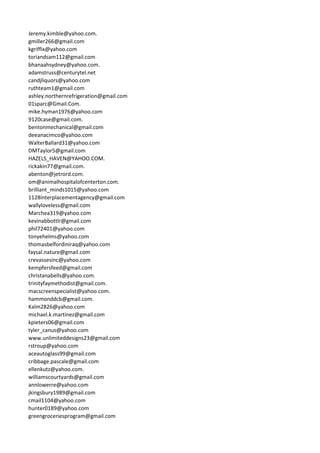 Jeremy.kimble@yahoo.com.
gmiller266@gmail.com
kgriffix@yahoo.com
toriandsam112@gmail.com
bhanaahsydney@yahoo.com.
adamstruss@centurytel.net
candjliquors@yahoo.com
ruthteam1@gmail.com
ashley.northernrefrigeration@gmail.com
01sparc@Gmail.Com.
mike.hyman1976@yahoo.com
9120case@gmail.com.
bentonmechanical@gmail.com
deeanacimco@yahoo.com
WalterBallard31@yahoo.com
DMTaylor5@gmail.com
HAZELS_HAVEN@YAHOO.COM.
rickakin77@gmail.com.
abenton@jetrord.com.
om@animalhospitalofcenterton.com.
brilliant_minds1015@yahoo.com
1128interplacementagency@gmail.com
wallyloveless@gmail.com
Marchea319@yahoo.com
kevinabbottlr@gmail.com
phil72401@yahoo.com
tonyehelms@yahoo.com
thomasbelfordiniraq@yahoo.com
faysal.nature@gmail.com
crevassesinc@yahoo.com
kempfersfeed@gmail.com
christanabells@yahoo.com.
trinityfaymethodist@gmail.com.
macscreenspecialist@yahoo.com.
hammonddcb@gmail.com.
Kalm2826@yahoo.com
michael.k.martinez@gmail.com
kpieters06@gmail.com
tyler_canus@yahoo.com
www.unlimiteddesigns23@gmail.com
rstroup@yahoo.com
aceautoglass99@gmail.com
cribbage.pascale@gmail.com
ellenkutz@yahoo.com.
williamscourtyards@gmail.com
annlowerre@yahoo.com
jkingsbury1989@gmail.com
cmail1104@yahoo.com
hunter0189@yahoo.com
greengroceriesprogram@gmail.com
 