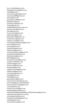 Amy_L_kinder@yahoo.comm.
tampabayestimating@yahoo.com
cs6423@gmail.com
mariannevanwagner@gmail.com
masiulewicz2000@yahoo.com
actemu@gmail.com
karenguzman_09@yahoo.com
PRider@seiu32bj.org
wordspictures@yahoo.com
wicksme@gmail.com
cindy@habitatbentoncountyar.org
molsonconnect@yahoo.com
rflarue@yahoo.com.
brucemartin41@gmail.com.
cathleensphr@gmail.com
MicheleBurnsHR@yahoo.com
mrskarenburris@yahoo.com
stapleton.renee@gmail.com.
rivervalleygenealogysociety@gmail.com
kay.tatum@yahoo.com
justinroy@yahoo.com.
tonylenahan@yahoo.com
andyhsports@gmail.com.
arkansasqualitytherapy@gmail.com.
tammybostonddi@yahoo.com.
drkeithbeachy@gmail.com
blf72042@gmail.com.
thetaylorhouse2015@gmail.com
rosieburton71@yahoo.com
janellfrench@gmail.com.
JamesTerryW@yahoo.com
alicejoosse@gmail.com
coughlincounseling@yahoo.com
jodiegrissom@gmail.com.
cristy.hawley@yahoo.com
c2cloyd@yahoo.com
Tdon22@gmail.com.
graceadoptions@gmail.com
arkansashomestudies@yahoo.com.
amtremodel@gmail.com4794261090
ConservationServicesAL@gmail.com.
romanoki@yahoo.com.
melaniemcmurtrey@gmail.com
bshepherd@bentonvillear.com.
HUNTSVILLESEWANDVAC@GMAIL.COM.barbiehowell@gmail.com
cellelisekirkpatrick@yahoo.com.Skip
coltonsbatesville@yahoo.com
EveryBiteisPureDelight@gmail.com
mikeaday@yahoo.com
louisianainfluence@gmail.com.
 