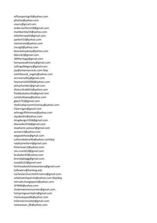 officesportsgrill@yahoo.com
phxthai@yahoo.com.
visonc@gmail.com
andersonfloral18@gmail.com
markbartley54@yahoo.com
elitetherapyfit@gmail.com
parkert53@yahoo.com
mainstreet@yahoo.com
cocog3@yahoo.com
bhanaahsydney@yahoo.com
kbenck2@gmail.com.
309heritage@gmail.com
hempsteadhistory@gmail.com.
callingalldogsny@gmail.com.
jay@arkansasrocks.com.Skip
earthbound_angels@yahoo.com
arcrivervalley@gmail.com.
heymaria342000@yahoo.com.
almachamber@gmail.com.
thelucidrabbit1@yahoo.com
freddysbatesville@gmail.com
carieholloway@yahoo.com
glee1733@gmail.com
shekinahprisonministries@yahoo.com
CSJernigan@gmail.com
wilmagriffithremax@yahoo.com
stjudesdre@yahoo.com.
Amgdesign1958@gmail.com.
dianeallen918@gmail.com
stephanie.jackson@gmail.com
acmann3@yahoo.com
wqpsalehose@gmail.com
coltonsbatesville@yahoo.comSkip
ralphjonesfarm@gmail.com
fishertown1@yahoo.com.
rev.crum610@gmail.com
brubaker43@yahoo.com
brendajblagg@gmail.com.
scook0123@gmail.com
forthesakeofonetexarkana@gmail.com
kaflowers@harding.edu
rochesterchurchofchristmn@gmail.com.
cellelisekirkpatrick@yahoo.com.SkipSkip
tstrnad.changepoint@yahoo.com.
JIF4MA@yahoo.com
shalomwomenscenter@gmail.com.
hotspringssaintjohn@gmail.com
irenevasquez86@yahoo.com
hsfarmersmarket@gmail.com
newseason_06@yahoo.com.
 