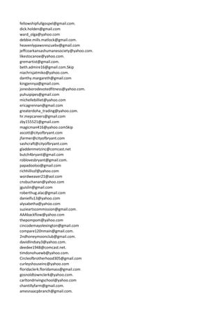 fellowshipfullgospel@gmail.com.
dick.holden@gmail.com
ward_olga@yahoo.com
debbie.mills.matlock@gmail.com.
heavenlypawsrescuebv@gmail.com
jeffcoarkansashumanesociety@yahoo.com.
likestocanoe@yahoo.com.
gremartist@gmail.com.
beth.admire16@gmail.com.Skip
niachrisjatmiko@yahoo.com.
danthy.margareth@gmail.com
kingjennya@gmail.com.
jonesborodevotedfitness@yahoo.com.
puhuipipes@gmail.com
michellebilliet@yahoo.com
ericagrennan@gmail.com
greaterdoha_trading@yahoo.com.
hr.mepcareers@gmail.com
zby155521@gmail.com
magicman416@yahoo.comSkip
ascott@cityofbryant.com
jfarmer@cityofbryant.com
sashcraft@cityofbryant.com
gladdenmetzinc@comcast.net
butch4bryant@gmail.com
roblovesbryant@gmail.com.
papadooloo@gmail.com
richhillissf@yahoo.com
wordweaver21@aol.com
cnsbuchanan@yahoo.com
jguislin@gmail.com
roberthug.alac@gmail.com
danielfu13@yahoo.com
alysabetha@yahoo.com
suzieartscommission@gmail.com.
AAAbackflow@yahoo.com
thepompom@yahoo.com
cincodemayolexington@gmail.com
compare120nmain@gmail.com.
2ndhoneymoonclub@gmail.com.
davidlindsey3@yahoo.com.
deedee1948@comcast.net.
timdonohuewb@yahoo.com.
Circleofbrotherhood305@gmail.com
curleyshouseinc@yahoo.com
floridaclerk.floridamass@gmail.com
gosnoldtownclerk@yahoo.com.
carltondrivingschool@yahoo.com
chantillyfarm@gmail.com.
amesnaacpbranch@gmail.com.
 