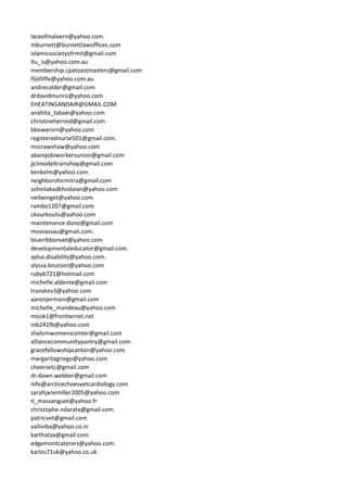 laceofmalvern@yahoo.com.
mburnett@burnettlawoffices.com
islamicsocietyofrmit@gmail.com
ltu_is@yahoo.com.au
membership.cpatoastmasters@gmail.com
lfjolliffe@yahoo.com.au
andrecalder@gmail.com
drdavidmunro@yahoo.com
EHEATINGANDAIR@GMAIL.COM
anahita_tabaei@yahoo.com
christineherreid@gmail.com
bbowersrn@yahoo.com
registerednurse501@gmail.com.
mscrawshaw@yahoo.com
abanqobiworkersunion@gmail.com
jjclmodeltrainshop@gmail.com
kenkelm@yahoo.com.
neighborsformitra@gmail.com
soheilakadkhodaian@yahoo.com
neilwinget@yahoo.com
rambo1207@gmail.com
ckourkoulis@yahoo.com
maintenance.dono@gmail.com
mvsnassau@gmail.com.
blueribbonvet@yahoo.com
developmentaleducator@gmail.com.
aplus.disability@yahoo.com.
alyssa.knutson@yahoo.com
rubyb721@hotmail.com
michelle.aldente@gmail.com
transkev3@yahoo.com
aaronjermain@gmail.com
michelle_mandeau@yahoo.com
mook1@frontiernet.net
mb241fb@yahoo.com
shalomwomenscenter@gmail.com
alliancecommunitypantry@gmail.com.
gracefellowshipcanton@yahoo.com
margaritagriego@yahoo.com
cheersetc@gmail.com
dr.dawn.webber@gmail.com
info@arcticechoesvetcardiology.com
sarahjanemiller2005@yahoo.com
ti_massanguet@yahoo.fr
christophe.ndarata@gmail.com.
patricvet@gmail.com
valliviba@yahoo.co.in
karthatax@gmail.com
edgemontcaterers@yahoo.com.
karlos71uk@yahoo.co.uk
 