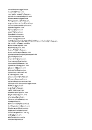 davidjohnbolton@gmail.com
macollett@lineone.net
road_called_strate@yahoo.com
tampacrossroadsjobs@gmail.com.
sherryparamore@gmail.com
heritageplacehoa@yahoo.com.
empressnotaryservices@gmail.com.
c.sfirearmsacademy@yahoo.com.
aqpoffice@yahoo.com
hpresser@gmail.com
spreid77@gmail.com
bsheckle@yahoo.com
525kevine@gmail.com
nknox2005@yahoo.com
HUNTSVILLESEWANDVAC@GMAIL.COM.TammyDSchmidt@yahoo.com
jfarmer@cityofbryant.comSkip
kimdhammer@yahoo.com
bobrmiller@yahoo.com
Jason_72022@yahoo.com
senioradultservices@yahoo.com
southernprideseniorprogram@gmail.com
glscoby@gmail.com
orichardmlm@gmail.com
j_dcrazyhorse@yahoo.com
mikemartelli76@yahoo.com
appleacres.office@gmail.com
pblack67401@gmail.com
jasonbathon@yahoo.com
jsauerbrunn70@gmail.com
fx.steve@yahoo.com
juliesauerbrunn@yahoo.com
JCowsert@shawneelink.net
livewellsalinecounty@gmail.com.
ohioriverscenicbywayillinois@gmail.com
Ffch4kids@gmail.com
joyjoyhd@yahoo.com
rw052326@gmail.com.
stevenanzevino@gmail.com
billymacjr123@yahoo.com
arkanpaws@gmail.com
humanecosiety@yahoo.com
office@neahs.org
barbiehowell@gmail.comSkip
thefillingstationnlr@gmail.com
blueberryman2@yahoo.com.
mcgarrahfarms@gmail.com.
shola.alabi@futminna.edu.ng
alabioj@gmail.com
pio@pressinform.gov.bd
piddhaka@gmail.com
 