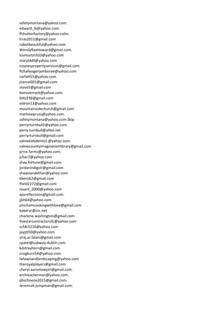 safetymontana@yahoo.com.
edward_lk@yahoo.com.
flshutterfactory@yahoo.colm.
lrras2011@gmail.com
cabotbeautiful@yahoo.com.
WendyRaeHoward@gmail.com.
loumartin333@yahoo.com
marylddll@yahoo.com
icoatespropertyservices@gmail.com
flchallengerjamboree@yahoo.com
carfaH55@yahoo.com
jnance001@gmail.com
steve5@gmail.com
bonsuemack@yahoo.com.
blitz236@gmail.com
eldron13@yahoo.com
mountainsidechurch@gmail.com
mathewpruss@yahoo.com.
safetymontana@yahoo.com.Skip
perryrturnbull2@yahoo.com
perry.turnbull@alltel.net
perryrturnbull@gmail.com
salinekidsdentist.@yahoo.com
salinecountyimaginationlibrary@gmail.com
price.farms@yahoo.com.
jchac7@yahoo.com
shay.fortune@gmail.com.
jordanindigolr@gmail.com
shawnandethan@yahoo.com
kbenck2@gmail.com
lfield2272@gmail.com
rssant_2000@yahoo.com
apsreflections@gmail.com.
jjkh64@yahoo.com
pinchamcookingwithlove@gmail.com
bakerar@ctc.net
charlene.washington@gmail.com
fivestarcontractorsllc@yahoo.com
ccfdc5216@yahoo.com
jayptl50@yahoo.com
siraj.ar.lalani@gmail.com
cpatel@subway-dublin.com
kdstrayhorn@gmail.com
ccogburn54@yahoo.com.
lwlawnandlandscaping@yahoo.com
theroyalplayers@gmail.com
cheryl.aaronlawyer@gmail.com.
archieackerman@yahoo.com.
pbschoene2015@gmail.com.
Jeremiah.jumpman@gmail.com.
 