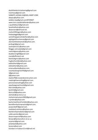 doolittleelectrictattooing@gmail.com
nozimova@gmail.com
SHBAXTE.s03560.US@WAL-MART.COM.
abayou@yahoo.com.
wlables.law@gmail.comINTERNET
www.toni.ccpublicdefender@yahoo.com
s.quattlebaum@gmail.com
Sarahhallhahn@yahoo.com
dtownsend@almasd.net.
malice5992again@yahoo.com
lindseyleggitt@gmail.com.
somethingspecialindothan@yahoo.com
applegateforarkansas@gmail.com
alanclark4statesenate@yahoo.com.
jenibug1@gmail.com
austinpierce11@yahoo.com
Maggie.votroubek@gmail.com
melvinbgivens@yahoo.com
doakboreing04@gmail.com
main@affinitech.net
blackoakginco@yahoo.com
hughesfrontdesk@yahoo.com
edslockhart@gmail.com
edslockhart@yahoo.com.
emanuelbanks@yahoo.com.
razorbackengineer95@gmail.com.
3@gmail.com
d@yahoo.com
cbottorff@crosslandconstruction.com
nwaknightswrestling@gmail.com.
precisionwrestling@yahoo.com
aquahawgcoachscott@gmail.com.
blair.bish@yahoo.com
byrle53@gmail.com
doricra28@yahoo.com.
alamid1@cps.k12.ar.us
mohammad.anjum2002@gmail.com
h.jerden@yahoo.com.
bachertwellnessfrontdesk@yahoo.com
beardfamilychiropractic@gmail.com.
pssalunke87@gmail.com.
mediated.solutions@yahoo.com
blankenshipmediation@gmail.com
caleb.spreiter@gmail.com
drwarrenpennell@yahoo.com
lbrown@bentonville.k.12.ar.us
aszaman@gmail.com
pickettjodi@yahoo.com
lecoons@aol.com
brandon.m.hudson13.mil@mail.mil
 