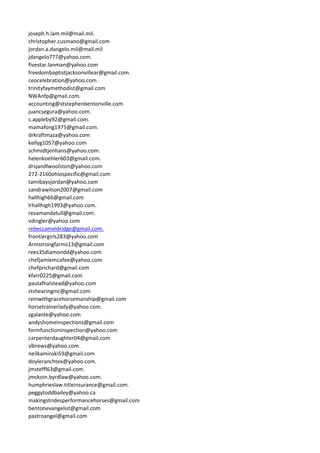 joseph.h.lam.mil@mail.mil.
christopher.cusmano@gmail.com
jordan.a.dangelo.mil@mail.mil
jdangelo777@yahoo.com.
fivestar.lanman@yahoo.com
freedombaptistjacksonvillear@gmail.com.
ceocelebration@yahoo.com.
trinityfaymethodist@gmail.com
NWAnfp@gmail.com.
accounting@ststephenbentonville.com
juancsegura@yahoo.com.
c.appleby92@gmail.com.
mamafong1975@gmail.com.
drkraftmaza@yahoo.com
kellyg1057@yahoo.com
schmidtjenhans@yahoo.com.
helenkoehler603@gmail.com.
drsjandlwoolston@yahoo.com
272-2160ohiospecific@gmail.com
tamibaysjordan@yahoo.com
sandrawilson2007@gmail.com
hallhigh66@gmail.com
lrhallhigh1993@yahoo.com.
revamandatull@gmail.com.
vdingler@yahoo.com
rebeccameldridge@gmail.com.
frontiergirls283@yahoo.com
Armstrongfarms13@gmail.com
rees35diamondd@yahoo.com
chefjamiemcafee@yahoo.com
chefprichard@gmail.com
kfarr0225@gmail.com
paulafhalstead@yahoo.com
stshearinginc@gmail.com
reinwithgracehorsemanship@gmail.com
horsetrainerlady@yahoo.com.
zgalante@yahoo.com
andyshomeinspections@gmail.com
formfunctioninspection@yahoo.com
carpenterdaughter04@gmail.com
slbrews@yahoo.com
neilkaminski59@gmail.com
doyleranchtex@yahoo.com.
jmsteffl63@gmail.com.
jmckoin.byrdlaw@yahoo.com.
humphrieslaw.titleinsurance@gmail.com.
peggytoddbailey@yahoo.ca
makingstridesperformancehorses@gmail.com
bentonevangelist@gmail.com
pastroangel@gmail.com
 