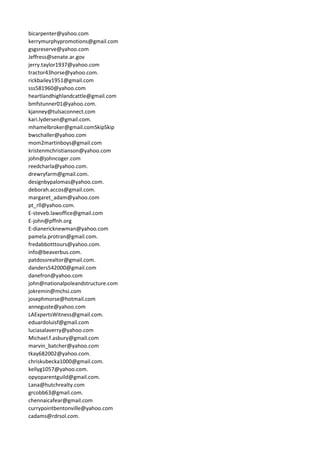 bicarpenter@yahoo.com
kerrymurphypromotions@gmail.com
gsgsreserve@yahoo.com
Jeffress@senate.ar.gov
jerry.taylor1937@yahoo.com
tractor43horse@yahoo.com.
rickbailey1951@gmail.com
sss581960@yahoo.com
heartlandhighlandcattle@gmail.com
bmfstunner01@yahoo.com.
kjanney@tulsaconnect.com
kari.lydersen@gmail.com.
mhamelbroker@gmail.comSkipSkip
bwschaller@yahoo.com
mom2martinboys@gmail.com
kristenmchristianson@yahoo.com
john@johncoger.com
reedcharla@yahoo.com.
drewryfarm@gmail.com.
designbypalomas@yahoo.com.
deborah.accos@gmail.com.
margaret_adam@yahoo.com
pt_rll@yahoo.com.
E-steveb.lawoffice@gmail.com
E-john@pffnh.org
E-dianericknewman@yahoo.com
pamela.protran@gmail.com.
fredabbotttours@yahoo.com.
info@beaverbus.com.
patdossrealtor@gmail.com.
danders542000@gmail.com
danefron@yahoo.com
john@nationalpoleandstructure.com
jokremin@mchsi.com
josephmorse@hotmail.com
anneguste@yahoo.com
LAExpertsWitness@gmail.com.
eduardoluisf@gmail.com
luciasalaverry@yahoo.com
Michael.f.asbury@gmail.com
marvin_batcher@yahoo.com
tkay682002@yahoo.com.
chriskubecka1000@gmail.com.
kellyg1057@yahoo.com.
opyoparentguild@gmail.com.
Lana@hutchrealty.com
grcobb63@gmail.com.
chennaicafear@gmail.com
currypointbentonville@yahoo.com
cadams@rdrsol.com.
 