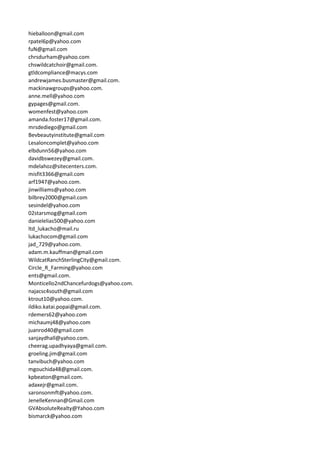 hieballoon@gmail.com
rpatel6p@yahoo.com
fuN@gmail.com
chrsdurham@yahoo.com
chswildcatchoir@gmail.com.
gtldcompliance@macys.com
andrewjames.busmaster@gmail.com.
mackinawgroups@yahoo.com.
anne.mell@yahoo.com
gypages@gmail.com.
womenfest@yahoo.com
amanda.foster17@gmail.com.
mrsdediego@gmail.com
Bevbeautyinstitute@gmail.com
Lesaloncomplet@yahoo.com
elbdunn56@yahoo.com
davidbswezey@gmail.com.
mdelahoz@sitecenters.com.
misfit3366@gmail.com
arf1947@yahoo.com.
jinwilliams@yahoo.com
bilbrey2000@gmail.com
sesindel@yahoo.com
02starsmog@gmail.com
danielelias500@yahoo.com
ltd_lukacho@mail.ru
lukachocom@gmail.com
jad_729@yahoo.com.
adam.m.kauffman@gmail.com
WildcatRanchSterlingCity@gmail.com.
Circle_R_Farming@yahoo.com
ents@gmail.com.
Monticello2ndChancefurdogs@yahoo.com.
najacsc4south@gmail.com
ktrout10@yahoo.com.
ildiko.katai.popai@gmail.com.
rdemers62@yahoo.com
michaumj48@yahoo.com
juanrod40@gmail.com
sanjaydhall@yahoo.com.
cheerag.upadhyaya@gmail.com.
groeling.jim@gmail.com
tanvibuch@yahoo.com
mgouchida48@gmail.com.
kpbeaton@gmail.com.
adaxejr@gmail.com.
saronsonmft@yahoo.com.
JenelleKennan@Gmail.com
GVAbsoluteRealty@Yahoo.com
bismarck@yahoo.com
 