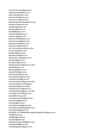 moonshinersinhsv@gmail.com
drugmonkeyrph@gmail.com.
pharmwillie@yahoo.co.uk.
janiceburdine@yahoo.com
duaneschriver@gmail.com.
theblessedpeacemaker@yahoo.com.
familystorms@yahoo.com
davidplaut@yahoo.com
pdsharpsr@gmail.com
hoa2090@yahoo.com.
teresathuyle@gmail.com
inkpress.sc@gmail.com
plantation9476@yahoo.com
danmccarty.dm@gmail.com
kwilliamson92@yahoo.com.
warwickricoc@gmail.com
wcoc.ministrysearch@yahoo.com
jim_paxson@yahoo.com.
freddavid9@gmail.com
tblumberg23@gmail.com.
adamstravel_aba@yahoo.com.
kamfonas@gmail.com
jstringerbiz@gmail.com
afakasienterprises@gmail.com.Skip
jrc48fan@gmail.com
agrajeda13@gmail.com
davisrd2010@gmail.com.
damienhogan@gmail.com
GuerosBrooklyn@gmail.com.
coreproductsbc@gmail.com.
raeannbraithwaite@gmail.comSkip
umuraqer@gmail.comSkipSkip
infopost341@gmail.comSkip
clarkyouththeatre@gmail.com
anchorbodyworks@gmail.com.Skip
aureliobarreto777@gmail.com
jessica@knsunique.com.
inseasonbentonville@gmail.com
makeitinitial@gmail.com
tlicarpets@gmail.com
mermaidscatering@gmail.com.
mermaidsoutsidesales@gmail.com
afriendofmind@gmail.com
92618949-727-1990MazdaFoundationApplications@gmail.com
info@wffmail.com
old30bbq@gmail.com.
eyeorder@gmail.com.
jonathanthompson448@gmail.com
shelbylnsg.09@gmail.com
smithsgaragedoors@gmail.com
 