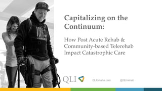 QLIomaha.com @QLIrehab
Capitalizing on the
Continuum:
How Post Acute Rehab &
Community-based Telerehab
Impact Catastrophic Care
 