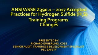 ANSI/ASSE Z390.1 – 2017 Accepted
Practices for Hydrogen Sulfide (H2S)
Training Programs
Changes
PRESENTED BY:
RICHARD EMBERLING, COSS
SENIOR AUDIT,TRAINING & DEVELOPMENT SPECIALIST
PEC SAFETY
 