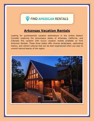 Arkansas Vacation Rentals
Looking for quintessential vacation destinations in the United States?
Consider exploring the picturesque states of Arkansas, California, and
Colorado this vacation with luxury vacation rentals available on Find
American Rentals. These three states offer diverse landscapes, captivating
history, and vibrant cultures that can be best experienced when you stay to
unwind natural beauty of the region.
 