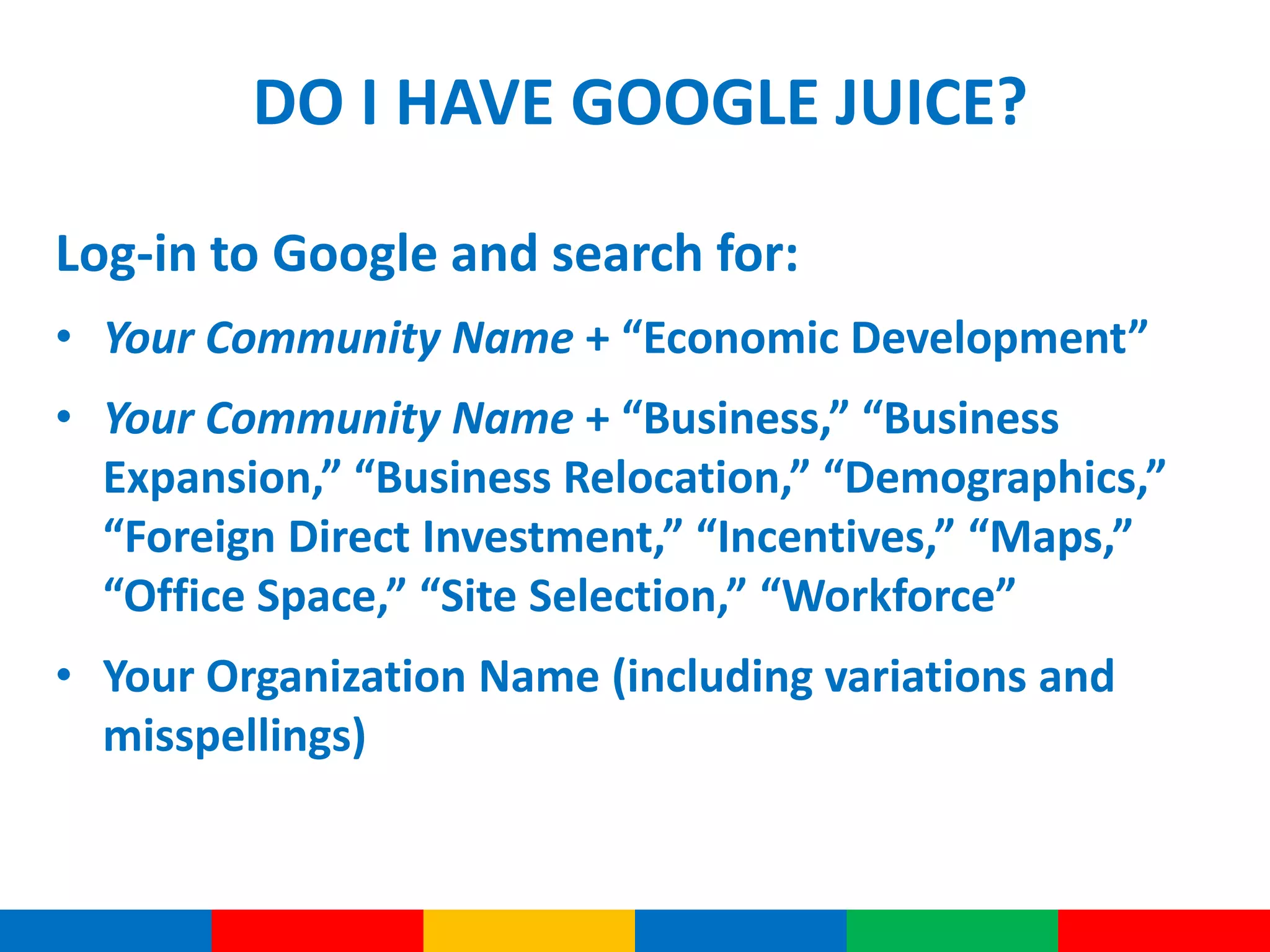 DO I HAVE GOOGLE JUICE?
Log-in to Google and search for:
• Your Community Name + “Economic Development”
• Your Community Name + “Business,” “Business
Expansion,” “Business Relocation,” “Demographics,”
“Foreign Direct Investment,” “Incentives,” “Maps,”
“Office Space,” “Site Selection,” “Workforce”
• Your Organization Name (including variations and
misspellings)
 