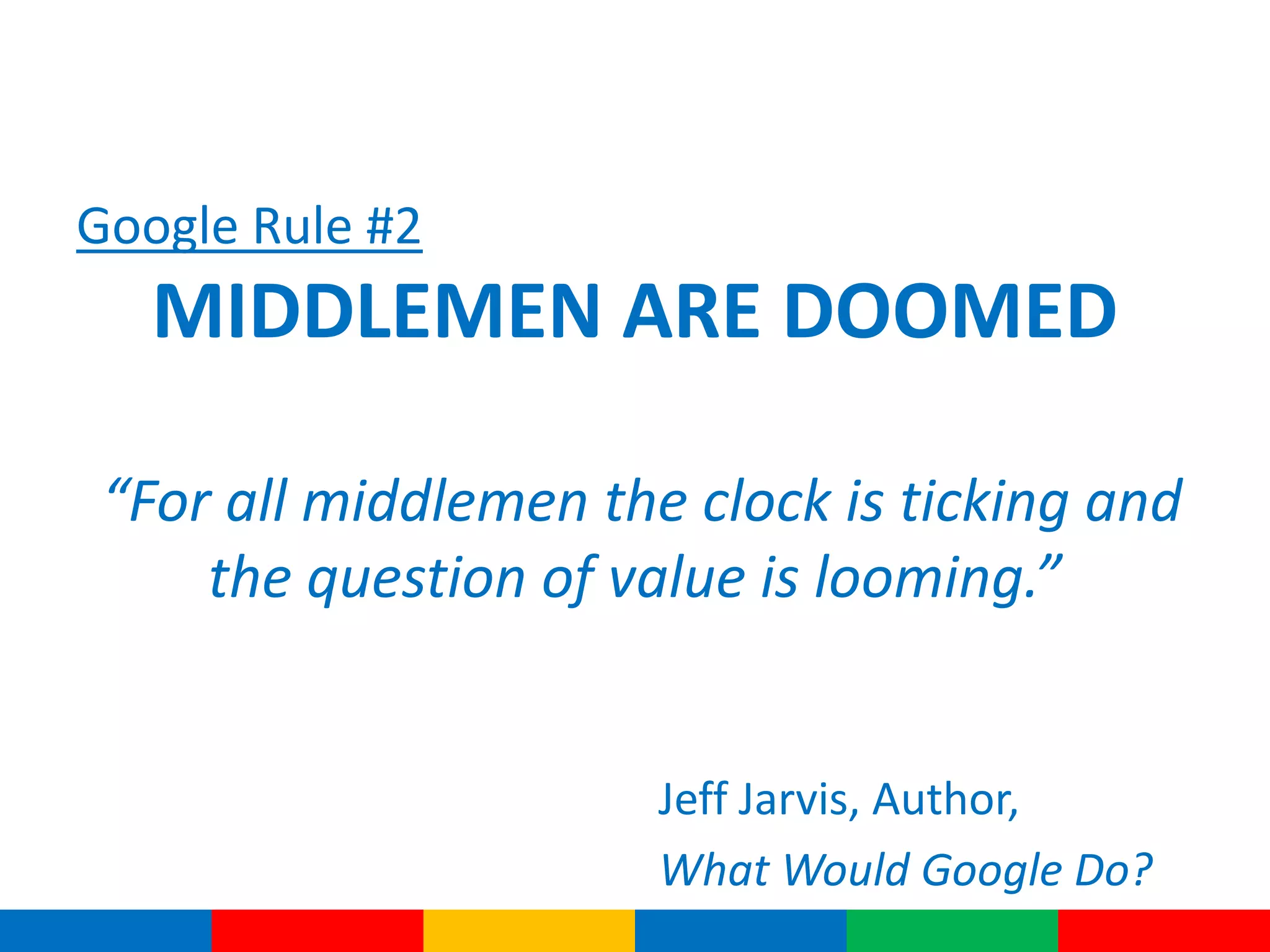 Google Rule #2
MIDDLEMEN ARE DOOMED
“For all middlemen the clock is ticking and
the question of value is looming.”
Jeff Jarvis, Author,
What Would Google Do?
 