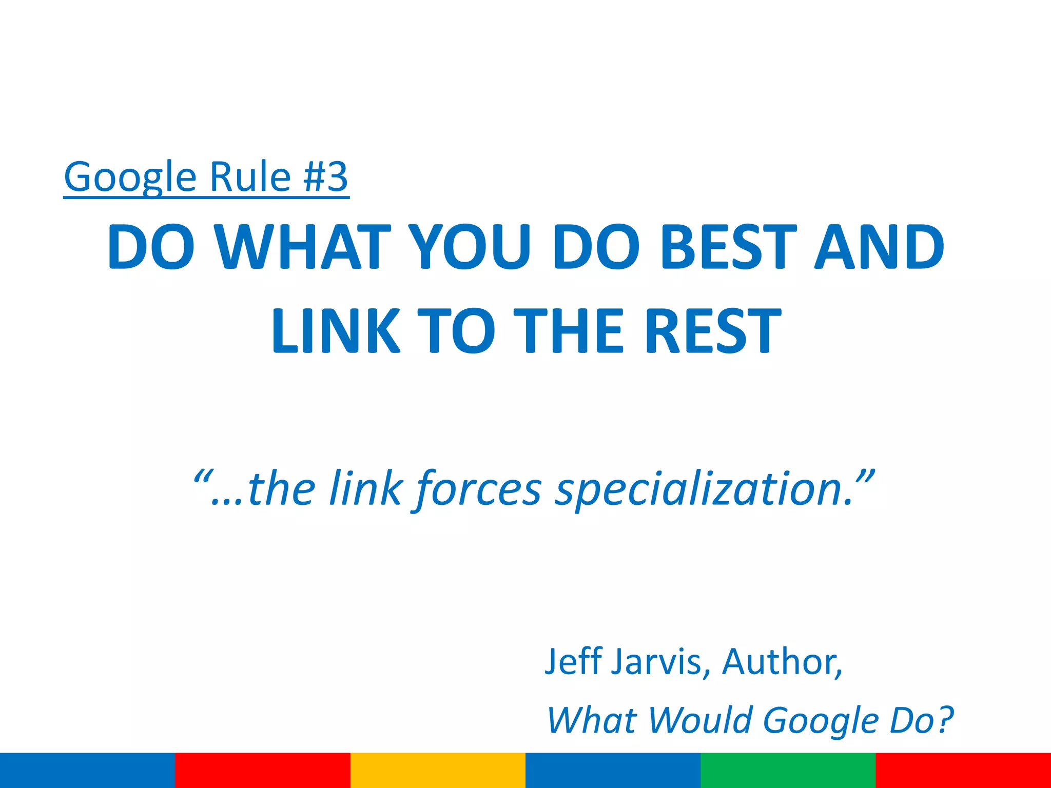 Google Rule #3
DO WHAT YOU DO BEST AND
LINK TO THE REST
“…the link forces specialization.”
Jeff Jarvis, Author,
What Would Google Do?
 