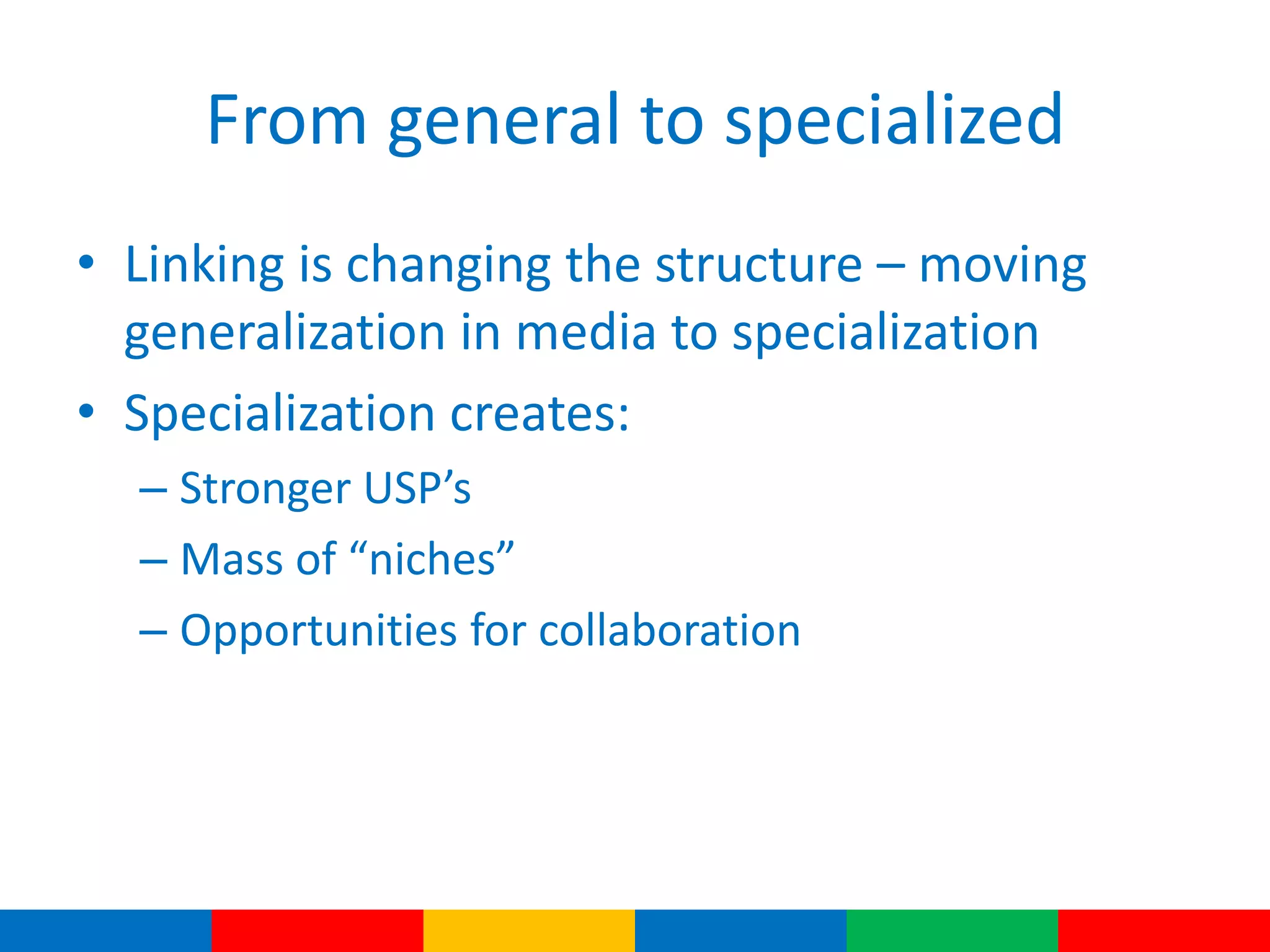 From general to specialized
• Linking is changing the structure – moving
generalization in media to specialization
• Specialization creates:
– Stronger USP’s
– Mass of “niches”
– Opportunities for collaboration
 