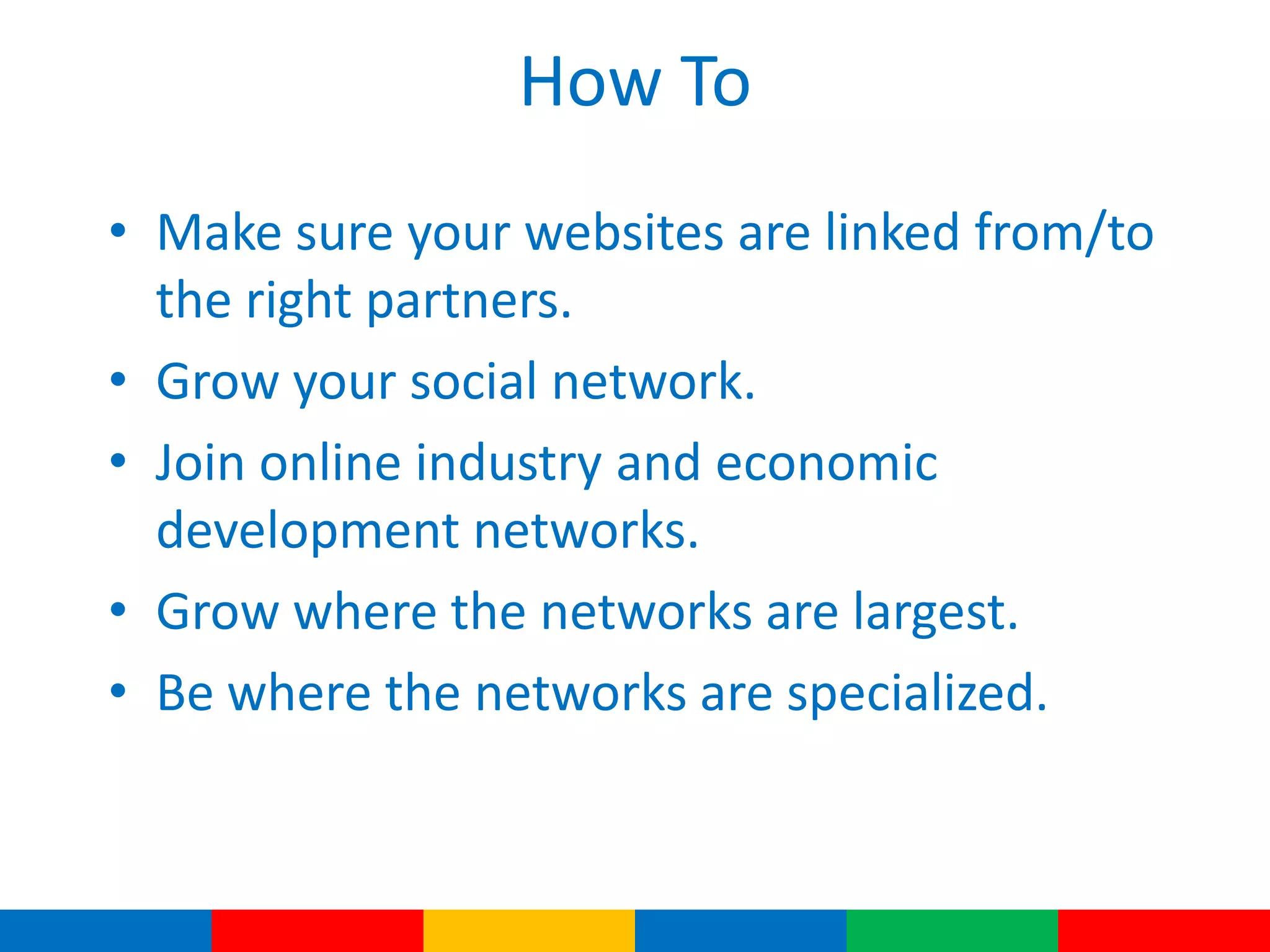 How To
• Make sure your websites are linked from/to
the right partners.
• Grow your social network.
• Join online industry and economic
development networks.
• Grow where the networks are largest.
• Be where the networks are specialized.
 