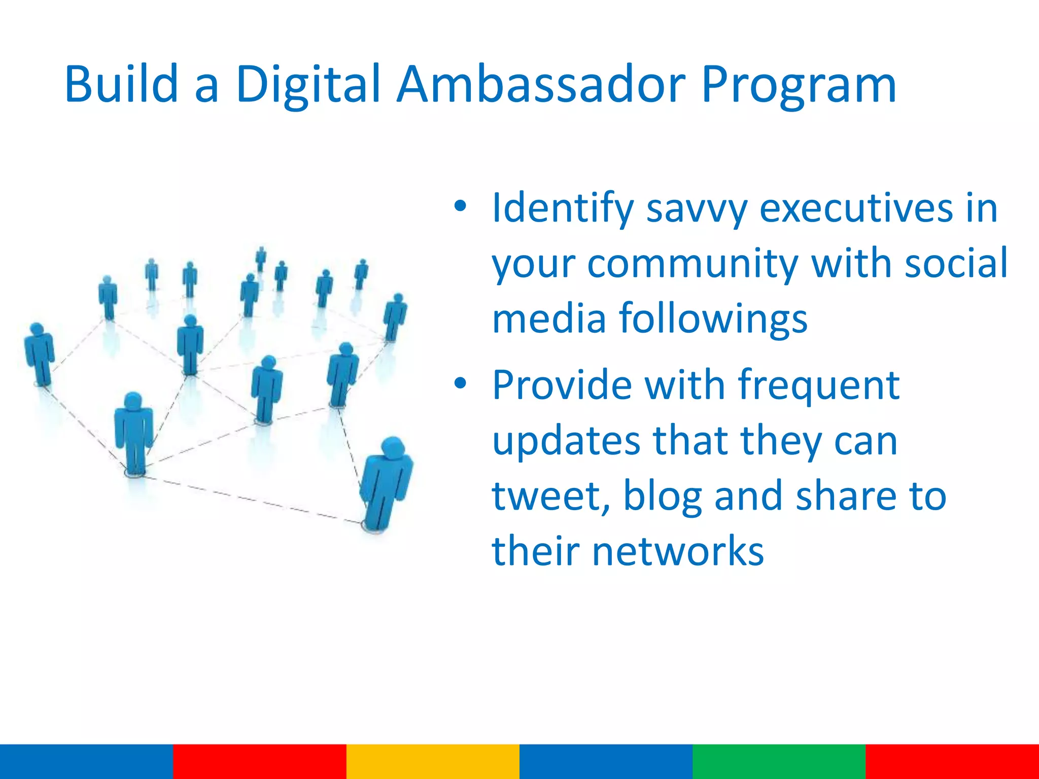 Build a Digital Ambassador Program
• Identify savvy executives in
your community with social
media followings
• Provide with frequent
updates that they can
tweet, blog and share to
their networks
 