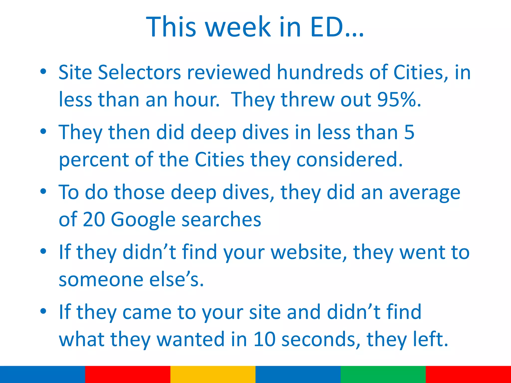 This week in ED…
• Site Selectors reviewed hundreds of Cities, in
less than an hour. They threw out 95%.
• They then did deep dives in less than 5
percent of the Cities they considered.
• To do those deep dives, they did an average
of 20 Google searches
• If they didn’t find your website, they went to
someone else’s.
• If they came to your site and didn’t find
what they wanted in 10 seconds, they left.
 