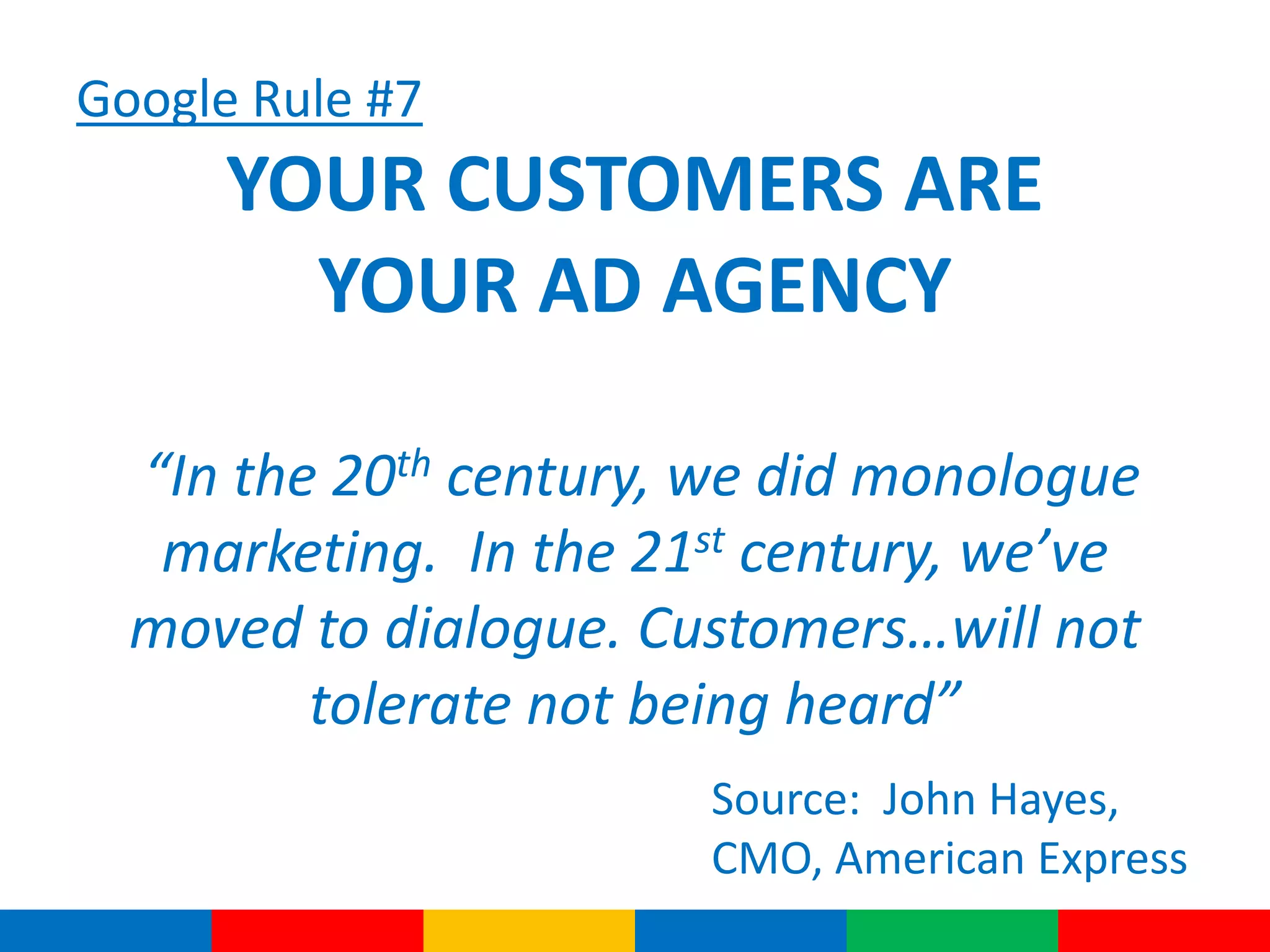 Google Rule #7
YOUR CUSTOMERS ARE
YOUR AD AGENCY
“In the 20th century, we did monologue
marketing. In the 21st century, we’ve
moved to dialogue. Customers…will not
tolerate not being heard”
Source: John Hayes,
CMO, American Express
 