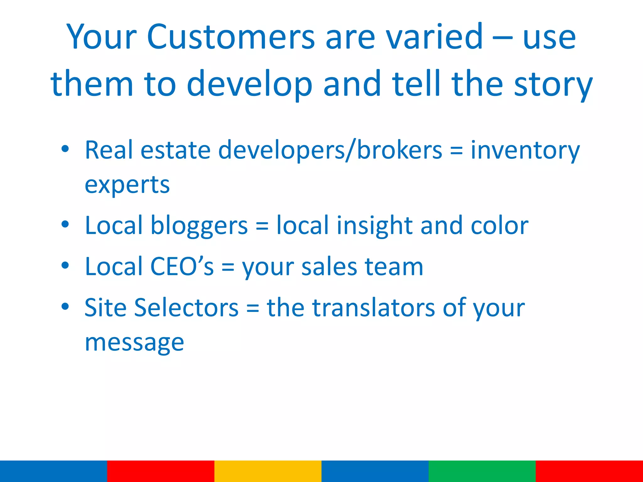 Your Customers are varied – use
them to develop and tell the story
• Real estate developers/brokers = inventory
experts
• Local bloggers = local insight and color
• Local CEO’s = your sales team
• Site Selectors = the translators of your
message
 