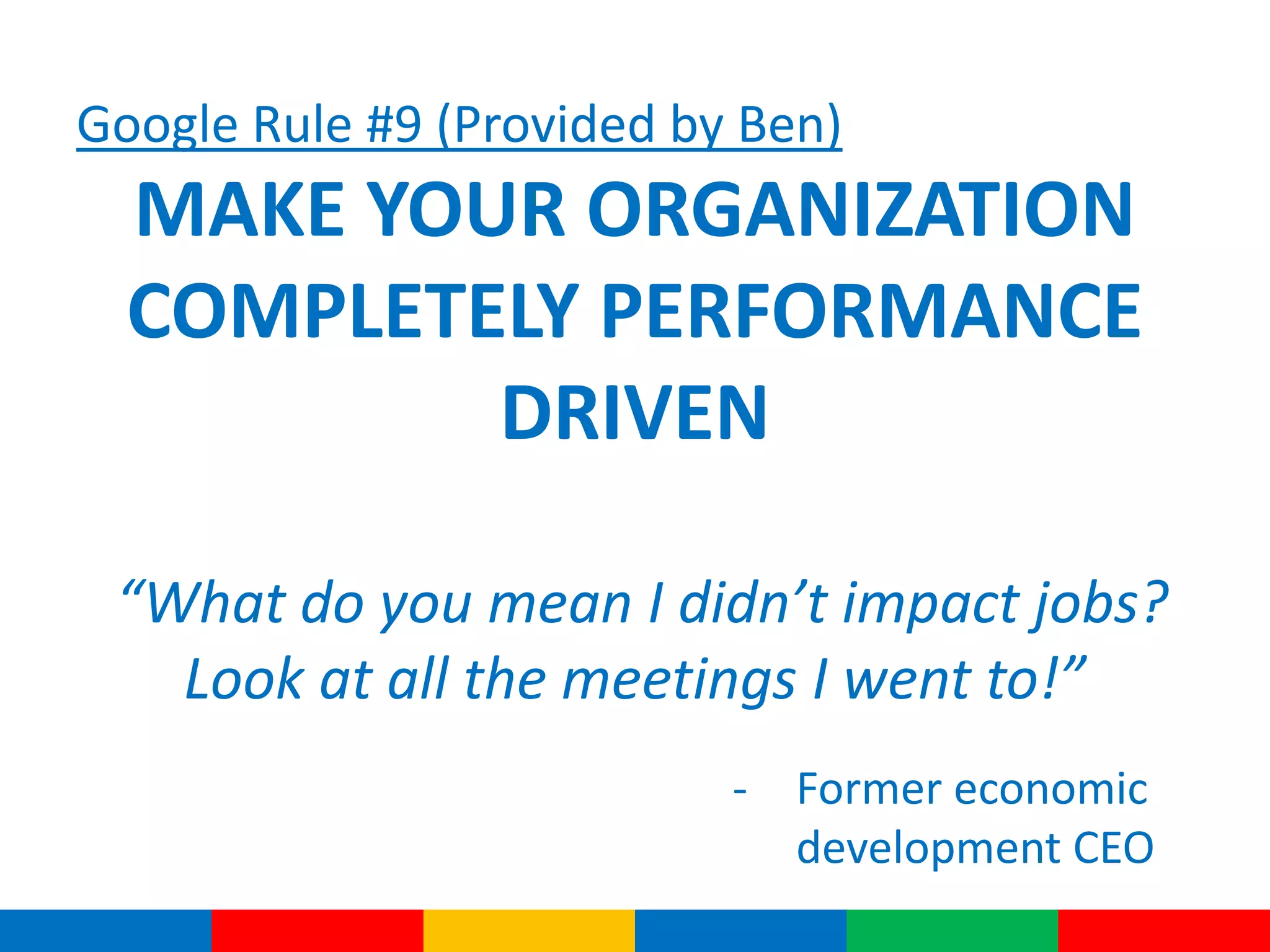 Google Rule #9 (Provided by Ben)
MAKE YOUR ORGANIZATION
COMPLETELY PERFORMANCE
DRIVEN
“What do you mean I didn’t impact jobs?
Look at all the meetings I went to!”
- Former economic
development CEO
 
