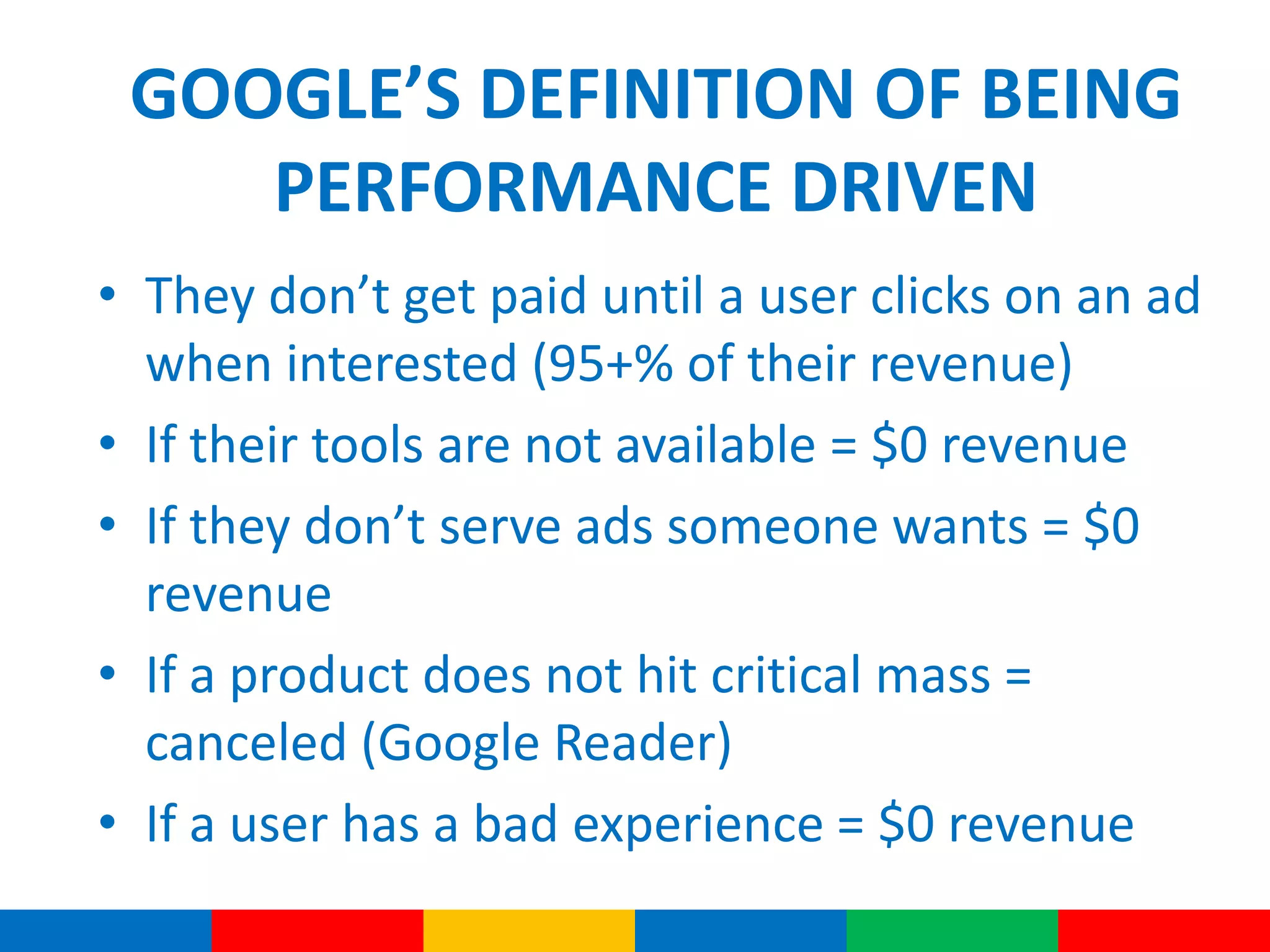 GOOGLE’S DEFINITION OF BEING
PERFORMANCE DRIVEN
• They don’t get paid until a user clicks on an ad
when interested (95+% of their revenue)
• If their tools are not available = $0 revenue
• If they don’t serve ads someone wants = $0
revenue
• If a product does not hit critical mass =
canceled (Google Reader)
• If a user has a bad experience = $0 revenue
 