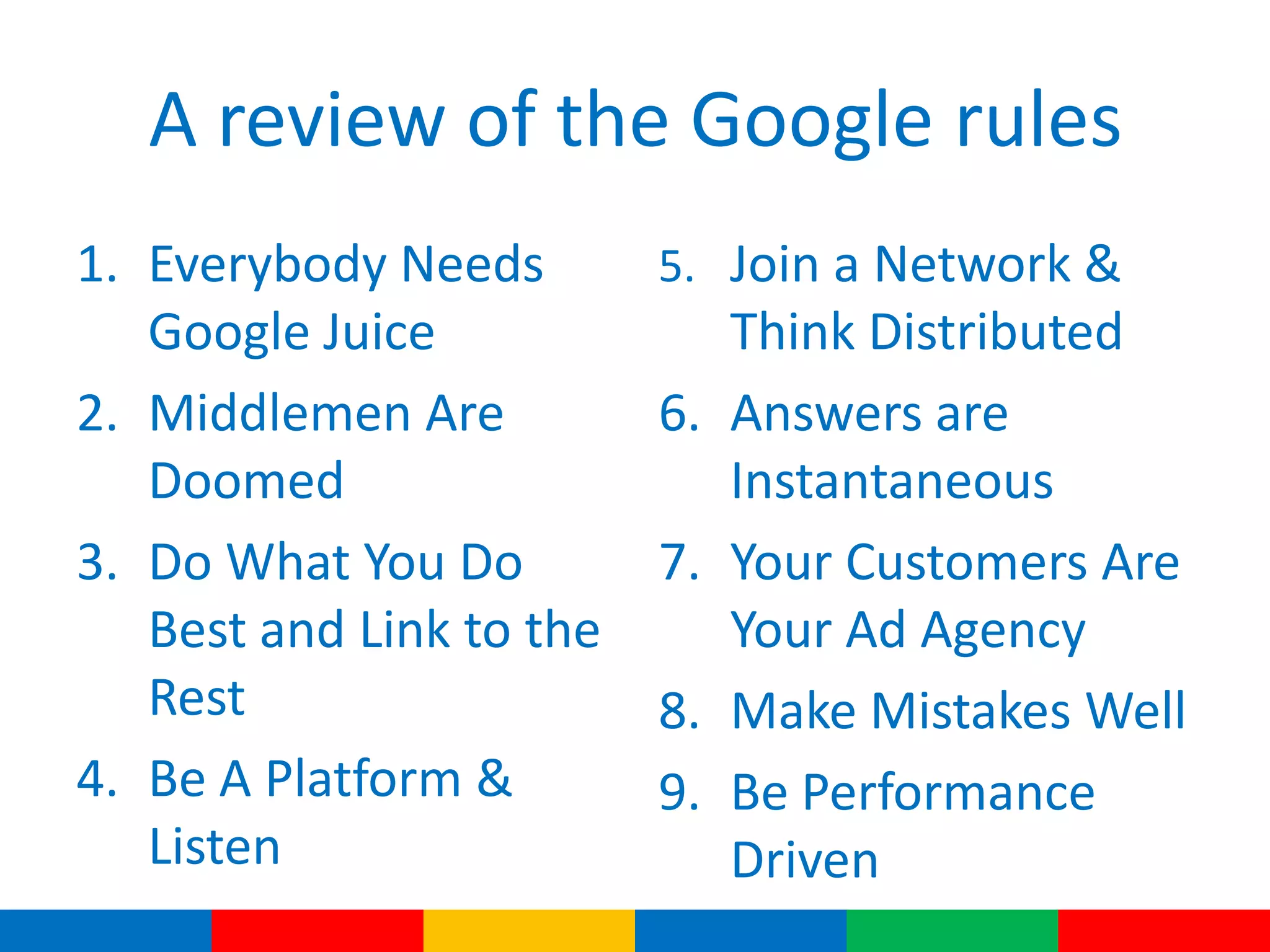 A review of the Google rules
1. Everybody Needs
Google Juice
2. Middlemen Are
Doomed
3. Do What You Do
Best and Link to the
Rest
4. Be A Platform &
Listen
5. Join a Network &
Think Distributed
6. Answers are
Instantaneous
7. Your Customers Are
Your Ad Agency
8. Make Mistakes Well
9. Be Performance
Driven
 