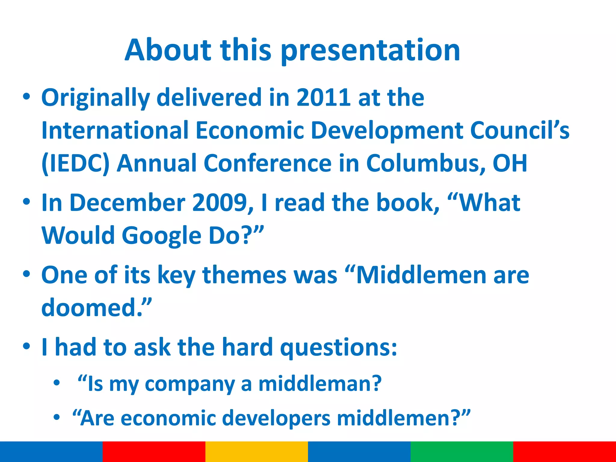 About this presentation
• Originally delivered in 2011 at the
International Economic Development Council’s
(IEDC) Annual Conference in Columbus, OH
• In December 2009, I read the book, “What
Would Google Do?”
• One of its key themes was “Middlemen are
doomed.”
• I had to ask the hard questions:
• “Is my company a middleman?
• “Are economic developers middlemen?”
 
