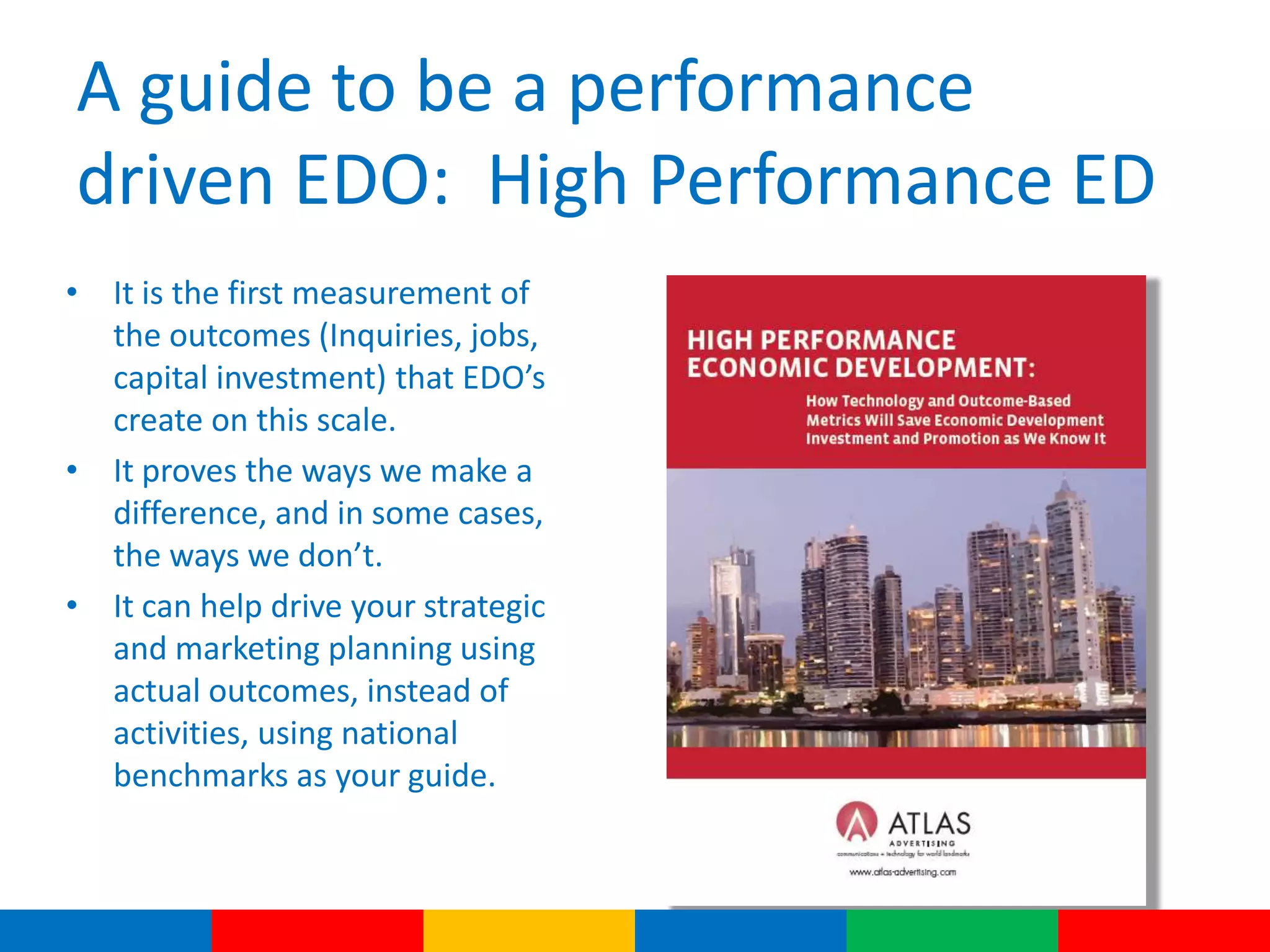 A guide to be a performance
driven EDO: High Performance ED
• It is the first measurement of
the outcomes (Inquiries, jobs,
capital investment) that EDO’s
create on this scale.
• It proves the ways we make a
difference, and in some cases,
the ways we don’t.
• It can help drive your strategic
and marketing planning using
actual outcomes, instead of
activities, using national
benchmarks as your guide.
 