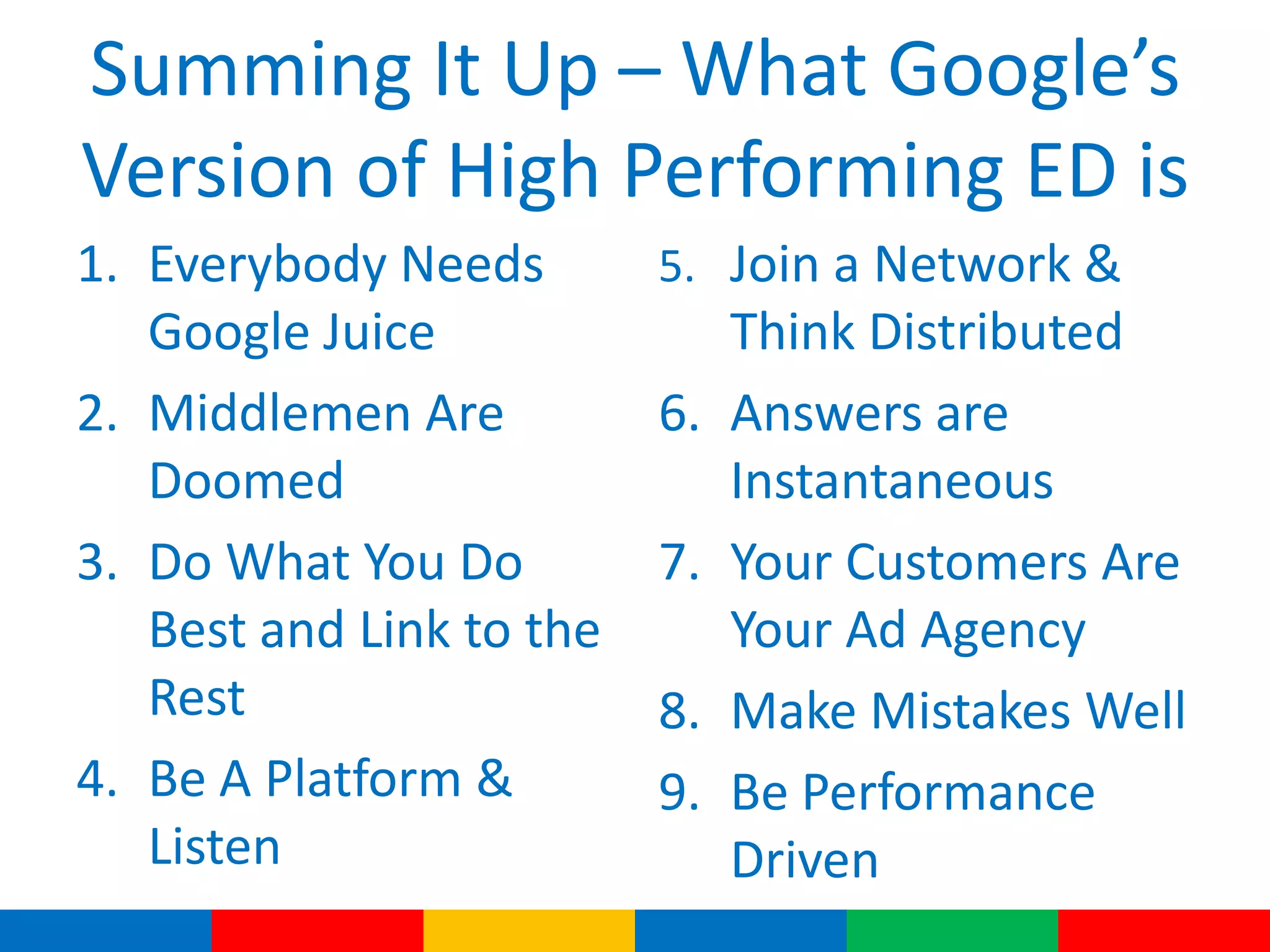 Summing It Up – What Google’s
Version of High Performing ED is
1. Everybody Needs
Google Juice
2. Middlemen Are
Doomed
3. Do What You Do
Best and Link to the
Rest
4. Be A Platform &
Listen
5. Join a Network &
Think Distributed
6. Answers are
Instantaneous
7. Your Customers Are
Your Ad Agency
8. Make Mistakes Well
9. Be Performance
Driven
 