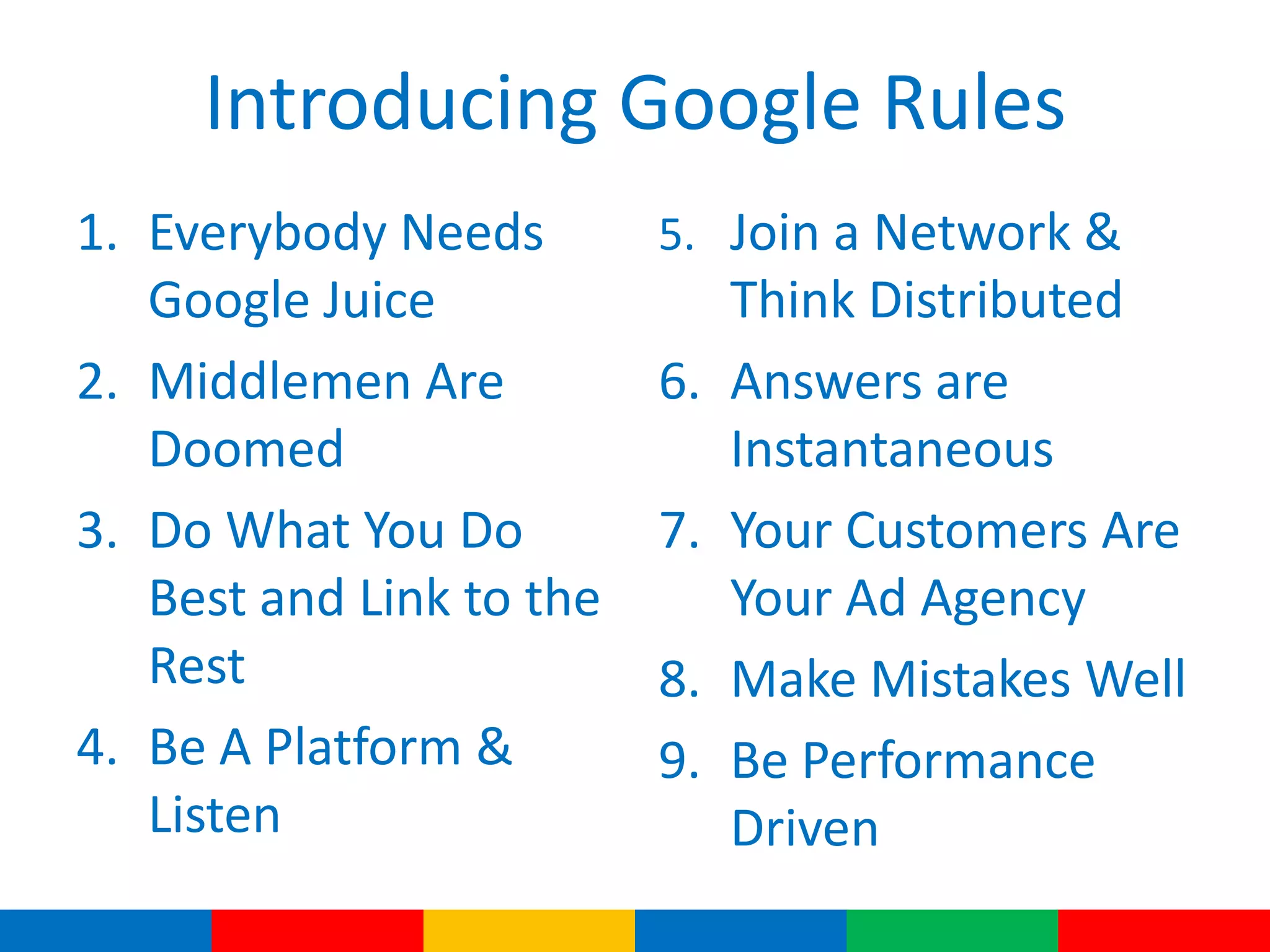 Introducing Google Rules
1. Everybody Needs
Google Juice
2. Middlemen Are
Doomed
3. Do What You Do
Best and Link to the
Rest
4. Be A Platform &
Listen
5. Join a Network &
Think Distributed
6. Answers are
Instantaneous
7. Your Customers Are
Your Ad Agency
8. Make Mistakes Well
9. Be Performance
Driven
 