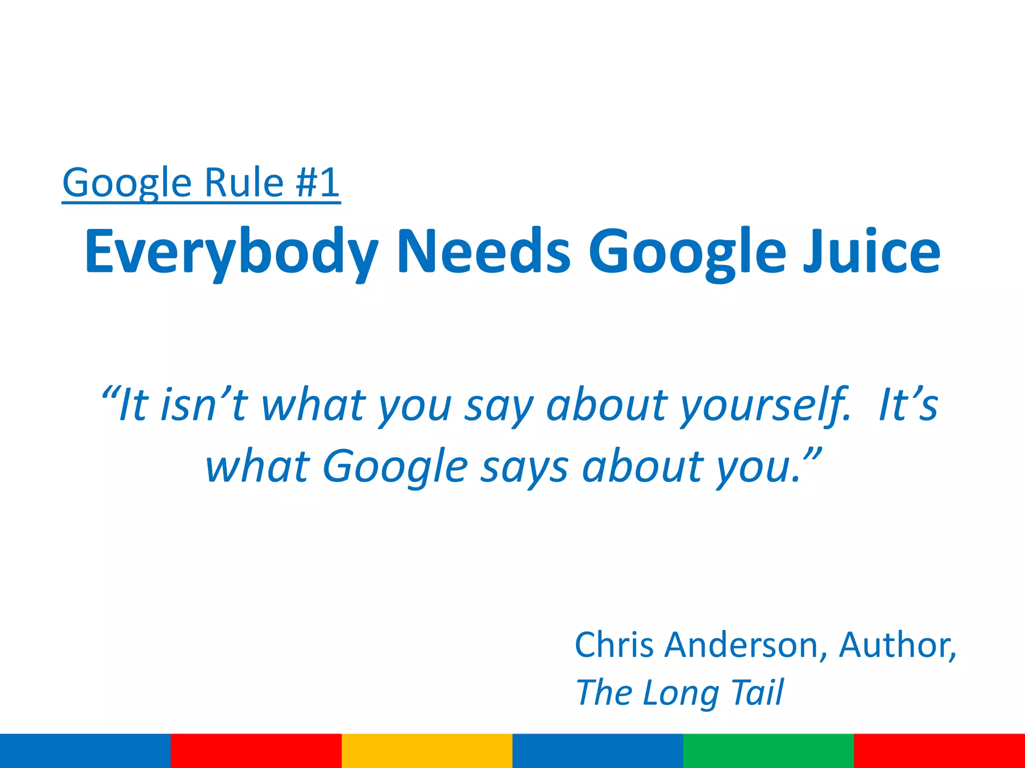 Google Rule #1
Everybody Needs Google Juice
“It isn’t what you say about yourself. It’s
what Google says about you.”
Chris Anderson, Author,
The Long Tail
 