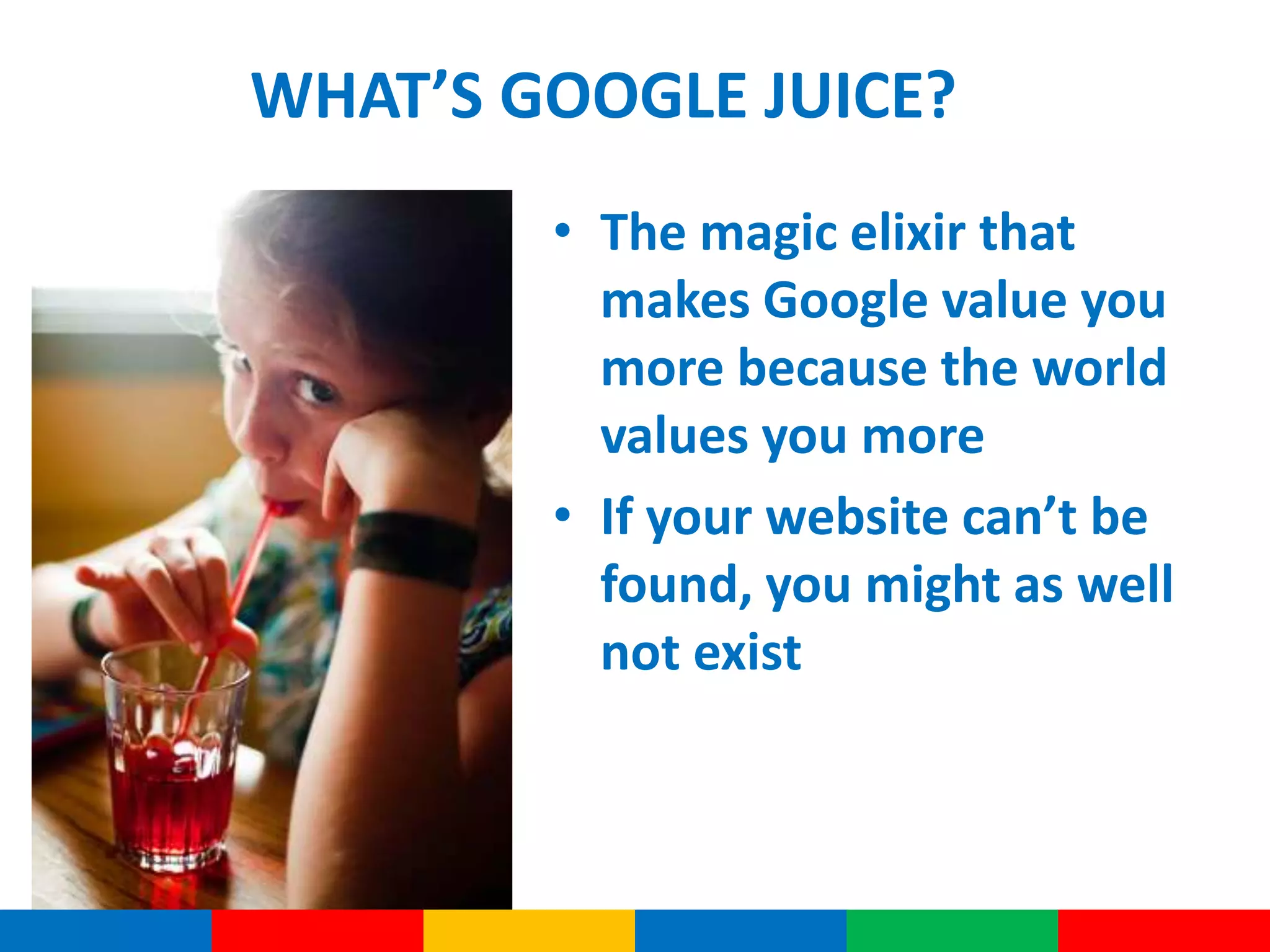 WHAT’S GOOGLE JUICE?
• The magic elixir that
makes Google value you
more because the world
values you more
• If your website can’t be
found, you might as well
not exist
 
