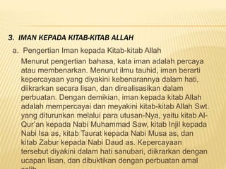a. Pengertian Iman kepada Kitab-kitab Allah
Menurut pengertian bahasa, kata iman adalah percaya
atau membenarkan. Menurut ilmu tauhid, iman berarti
kepercayaan yang diyakini kebenarannya dalam hati,
diikrarkan secara lisan, dan direalisasikan dalam
perbuatan. Dengan demikian, iman kepada kitab Allah
adalah mempercayai dan meyakini kitab-kitab Allah Swt.
yang diturunkan melalui para utusan-Nya, yaitu kitab Al-
Qur’an kepada Nabi Muhammad Saw, kitab Injil kepada
Nabi Isa as, kitab Taurat kepada Nabi Musa as, dan
kitab Zabur kepada Nabi Daud as. Kepercayaan
tersebut diyakini dalam hati sanubari, diikrarkan dengan
ucapan lisan, dan dibuktikan dengan perbuatan amal
3. IMAN KEPADA KITAB-KITAB ALLAH
 